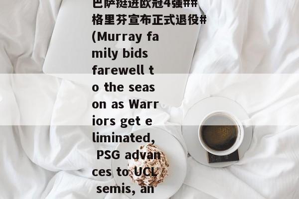 这几个穆雷啥关系啊？#告别本赛季！勇士惨遭淘汰##大巴黎逆转巴萨挺进欧冠4强##格里芬宣布正式退役#(Murray family bids farewell to the season as Warriors get eliminated, PSG advances to UCL semis, and Griffin announces retirement)